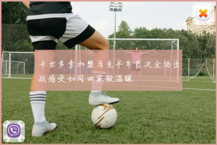 卡尔多索加盟马竞半年首次全场出战感受如同回家般温暖
