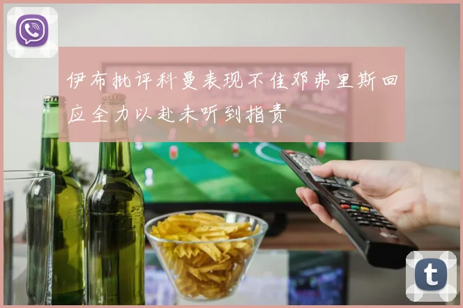 伊布批评科曼表现不佳邓弗里斯回应全力以赴未听到指责