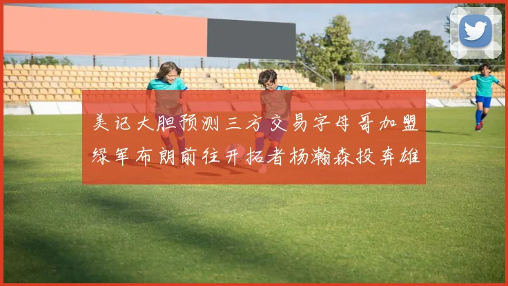 美记大胆预测三方交易字母哥加盟绿军布朗前往开拓者杨瀚森投奔雄鹿
