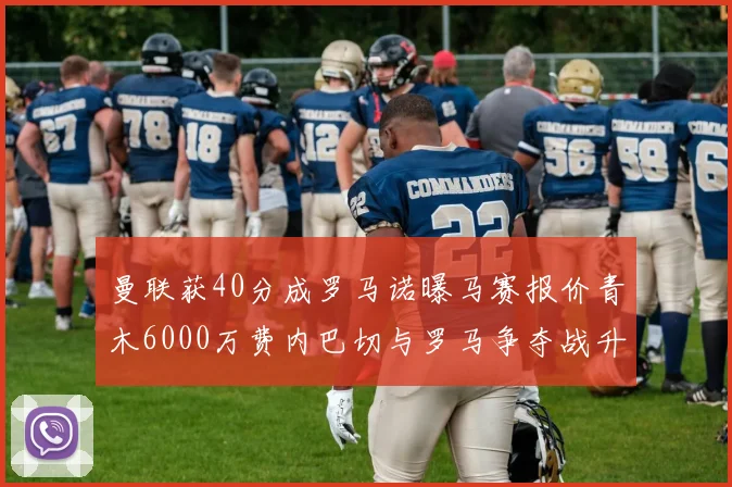 曼联获40分成罗马诺曝马赛报价青木6000万费内巴切与罗马争夺战升级