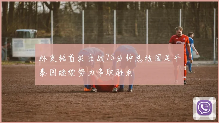 林良铭首发出战75分钟总结国足平泰国继续努力争取胜利
