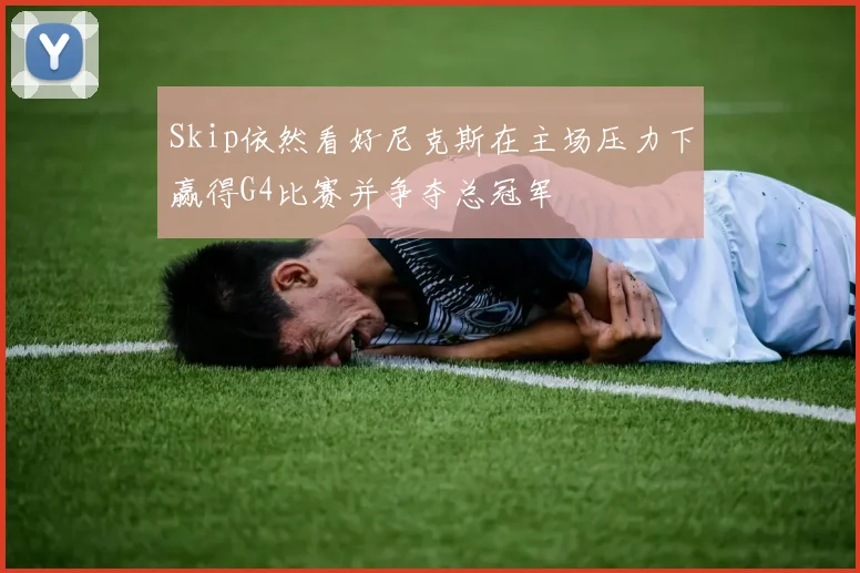 Skip依然看好尼克斯在主场压力下赢得G4比赛并争夺总冠军