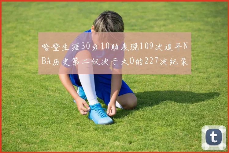 哈登生涯30分10助表现109次追平NBA历史第二仅次于大O的227次纪录