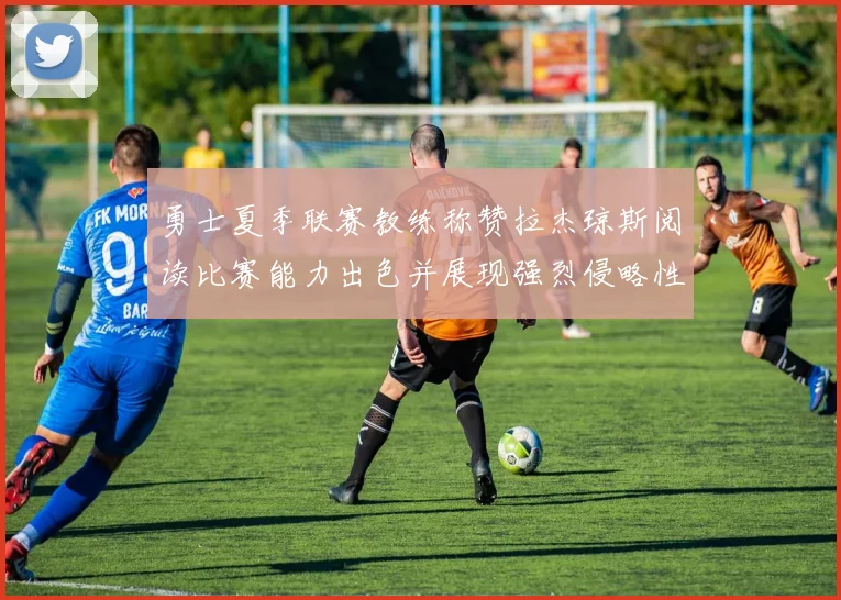 勇士夏季联赛教练称赞拉杰琼斯阅读比赛能力出色并展现强烈侵略性