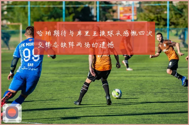 哈珀期待与库里互换球衣感慨四次交锋各缺阵两场的遗憾