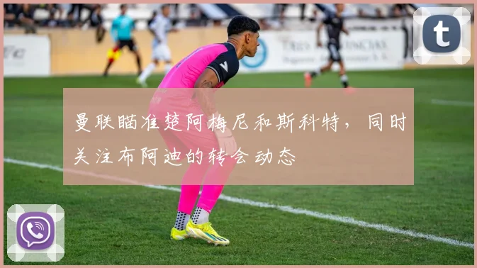 曼联瞄准楚阿梅尼和斯科特，同时关注布阿迪的转会动态