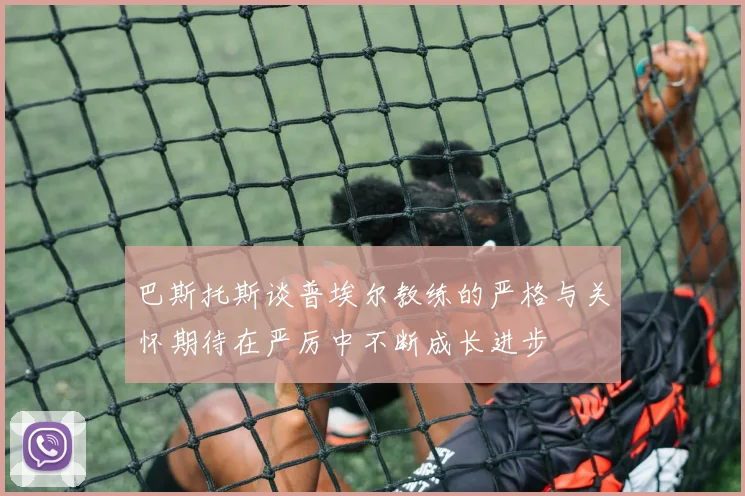 巴斯托斯谈普埃尔教练的严格与关怀期待在严厉中不断成长进步