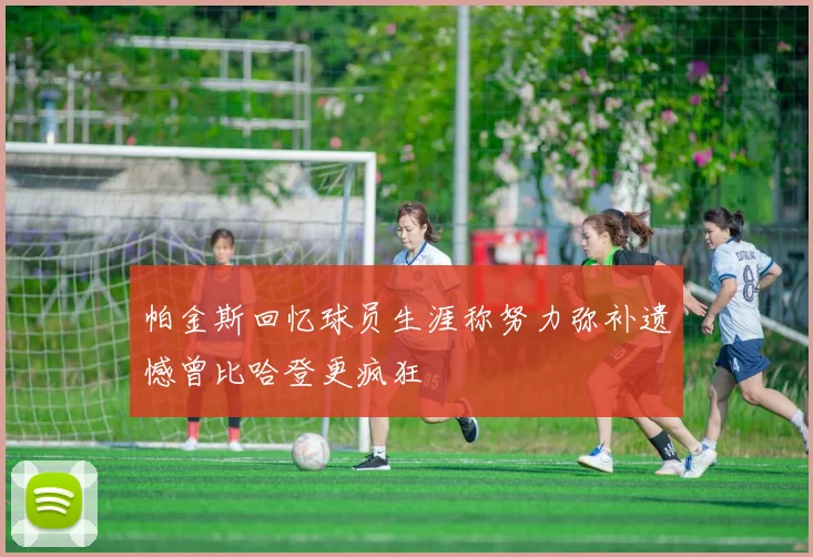 帕金斯回忆球员生涯称努力弥补遗憾曾比哈登更疯狂
