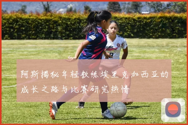 阿斯揭秘年轻教练埃里克加西亚的成长之路与比赛研究热情