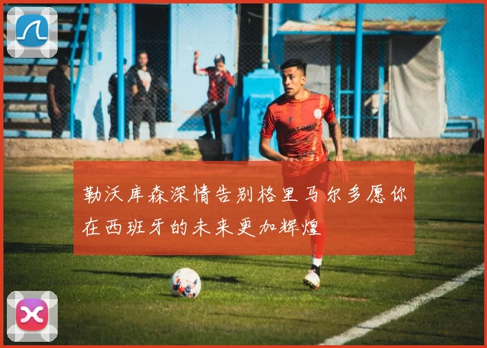 勒沃库森深情告别格里马尔多愿你在西班牙的未来更加辉煌
