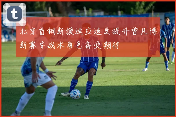 北京首钢新援适应速度提升曾凡博新赛季战术角色备受期待
